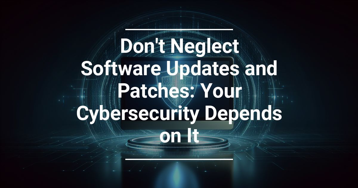 Don’t Neglect Software Updates and Patches: Your Cybersecurity Depends on It